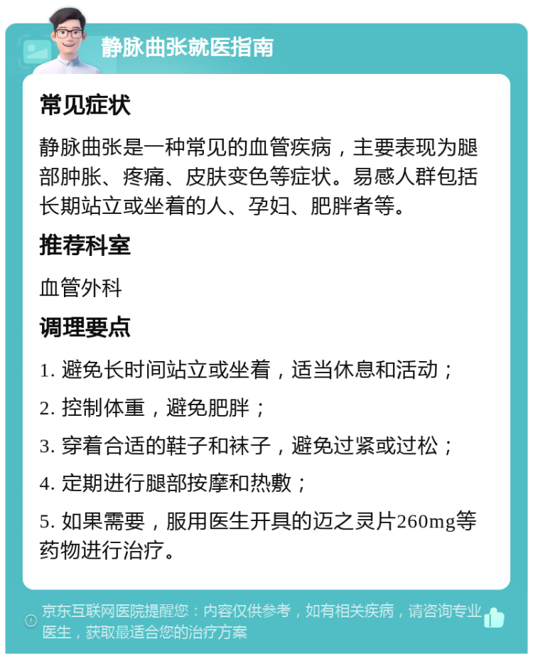 静脉曲张就医指南 常见症状 静脉曲张是一种常见的血管疾病，主要表现为腿部肿胀、疼痛、皮肤变色等症状。易感人群包括长期站立或坐着的人、孕妇、肥胖者等。 推荐科室 血管外科 调理要点 1. 避免长时间站立或坐着，适当休息和活动； 2. 控制体重，避免肥胖； 3. 穿着合适的鞋子和袜子，避免过紧或过松； 4. 定期进行腿部按摩和热敷； 5. 如果需要，服用医生开具的迈之灵片260mg等药物进行治疗。