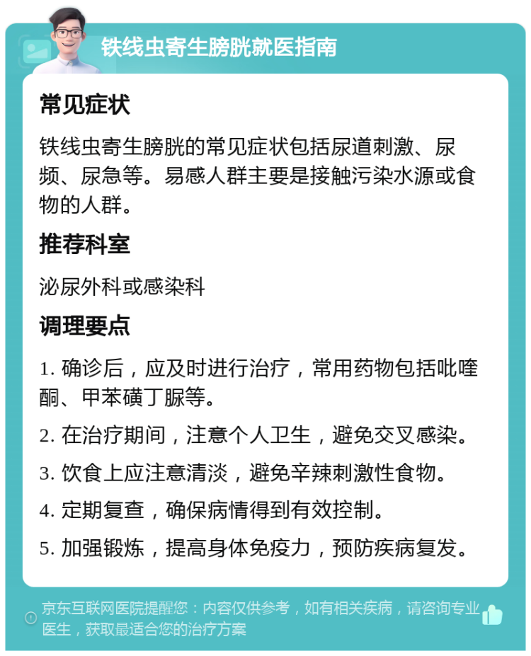 铁线虫寄生膀胱就医指南 常见症状 铁线虫寄生膀胱的常见症状包括尿道刺激、尿频、尿急等。易感人群主要是接触污染水源或食物的人群。 推荐科室 泌尿外科或感染科 调理要点 1. 确诊后，应及时进行治疗，常用药物包括吡喹酮、甲苯磺丁脲等。 2. 在治疗期间，注意个人卫生，避免交叉感染。 3. 饮食上应注意清淡，避免辛辣刺激性食物。 4. 定期复查，确保病情得到有效控制。 5. 加强锻炼，提高身体免疫力，预防疾病复发。