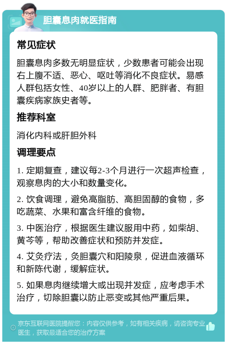 胆囊息肉就医指南 常见症状 胆囊息肉多数无明显症状，少数患者可能会出现右上腹不适、恶心、呕吐等消化不良症状。易感人群包括女性、40岁以上的人群、肥胖者、有胆囊疾病家族史者等。 推荐科室 消化内科或肝胆外科 调理要点 1. 定期复查，建议每2-3个月进行一次超声检查，观察息肉的大小和数量变化。 2. 饮食调理，避免高脂肪、高胆固醇的食物，多吃蔬菜、水果和富含纤维的食物。 3. 中医治疗，根据医生建议服用中药，如柴胡、黄芩等，帮助改善症状和预防并发症。 4. 艾灸疗法，灸胆囊穴和阳陵泉，促进血液循环和新陈代谢，缓解症状。 5. 如果息肉继续增大或出现并发症，应考虑手术治疗，切除胆囊以防止恶变或其他严重后果。