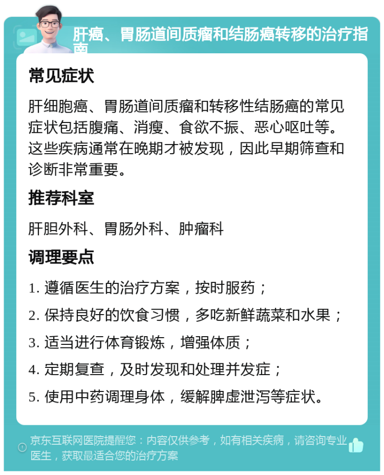 肝癌、胃肠道间质瘤和结肠癌转移的治疗指南 常见症状 肝细胞癌、胃肠道间质瘤和转移性结肠癌的常见症状包括腹痛、消瘦、食欲不振、恶心呕吐等。这些疾病通常在晚期才被发现，因此早期筛查和诊断非常重要。 推荐科室 肝胆外科、胃肠外科、肿瘤科 调理要点 1. 遵循医生的治疗方案，按时服药； 2. 保持良好的饮食习惯，多吃新鲜蔬菜和水果； 3. 适当进行体育锻炼，增强体质； 4. 定期复查，及时发现和处理并发症； 5. 使用中药调理身体，缓解脾虚泄泻等症状。