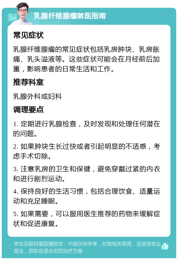 乳腺纤维腺瘤就医指南 常见症状 乳腺纤维腺瘤的常见症状包括乳房肿块、乳房胀痛、乳头溢液等。这些症状可能会在月经前后加重，影响患者的日常生活和工作。 推荐科室 乳腺外科或妇科 调理要点 1. 定期进行乳腺检查，及时发现和处理任何潜在的问题。 2. 如果肿块生长过快或者引起明显的不适感，考虑手术切除。 3. 注意乳房的卫生和保健，避免穿戴过紧的内衣和进行剧烈运动。 4. 保持良好的生活习惯，包括合理饮食、适量运动和充足睡眠。 5. 如果需要，可以服用医生推荐的药物来缓解症状和促进康复。