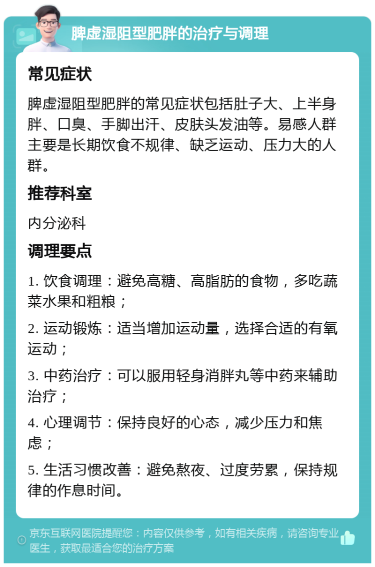 脾虚湿阻型肥胖的治疗与调理 常见症状 脾虚湿阻型肥胖的常见症状包括肚子大、上半身胖、口臭、手脚出汗、皮肤头发油等。易感人群主要是长期饮食不规律、缺乏运动、压力大的人群。 推荐科室 内分泌科 调理要点 1. 饮食调理：避免高糖、高脂肪的食物，多吃蔬菜水果和粗粮； 2. 运动锻炼：适当增加运动量，选择合适的有氧运动； 3. 中药治疗：可以服用轻身消胖丸等中药来辅助治疗； 4. 心理调节：保持良好的心态，减少压力和焦虑； 5. 生活习惯改善：避免熬夜、过度劳累，保持规律的作息时间。