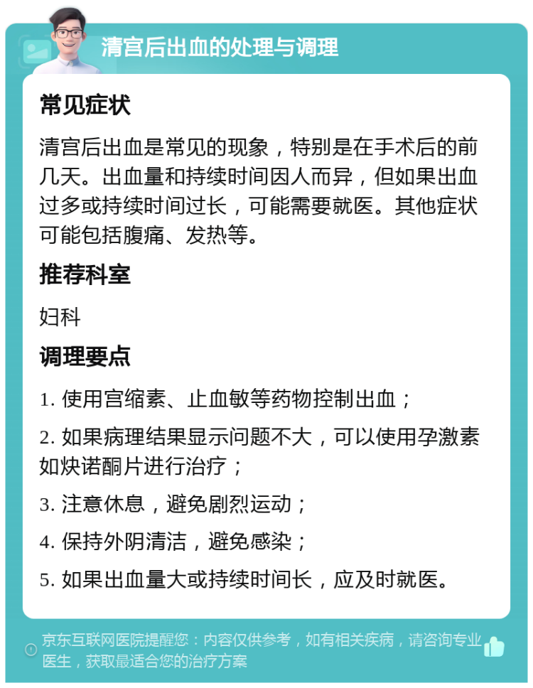 清宫后出血的处理与调理 常见症状 清宫后出血是常见的现象，特别是在手术后的前几天。出血量和持续时间因人而异，但如果出血过多或持续时间过长，可能需要就医。其他症状可能包括腹痛、发热等。 推荐科室 妇科 调理要点 1. 使用宫缩素、止血敏等药物控制出血； 2. 如果病理结果显示问题不大，可以使用孕激素如炔诺酮片进行治疗； 3. 注意休息，避免剧烈运动； 4. 保持外阴清洁，避免感染； 5. 如果出血量大或持续时间长，应及时就医。