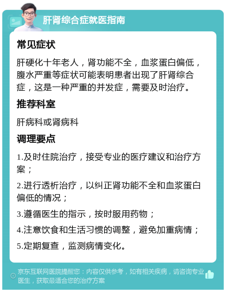 肝肾综合症就医指南 常见症状 肝硬化十年老人，肾功能不全，血浆蛋白偏低，腹水严重等症状可能表明患者出现了肝肾综合症，这是一种严重的并发症，需要及时治疗。 推荐科室 肝病科或肾病科 调理要点 1.及时住院治疗，接受专业的医疗建议和治疗方案； 2.进行透析治疗，以纠正肾功能不全和血浆蛋白偏低的情况； 3.遵循医生的指示，按时服用药物； 4.注意饮食和生活习惯的调整，避免加重病情； 5.定期复查，监测病情变化。