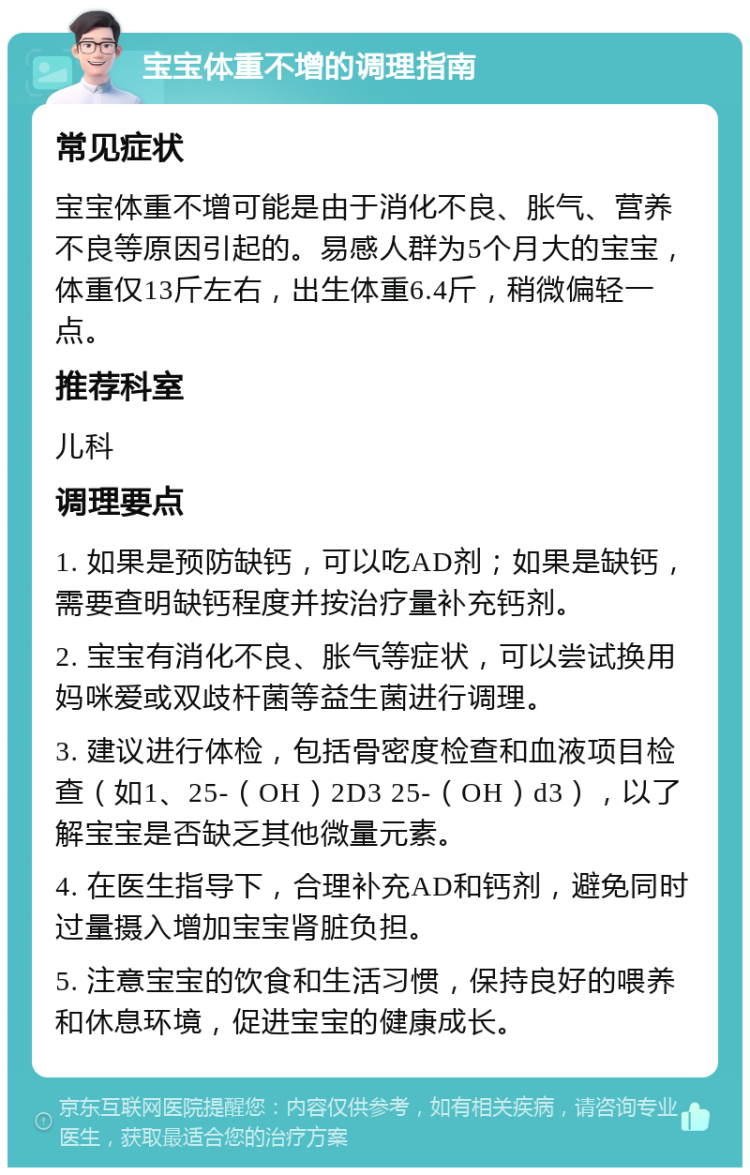 宝宝体重不增的调理指南 常见症状 宝宝体重不增可能是由于消化不良、胀气、营养不良等原因引起的。易感人群为5个月大的宝宝，体重仅13斤左右，出生体重6.4斤，稍微偏轻一点。 推荐科室 儿科 调理要点 1. 如果是预防缺钙，可以吃AD剂；如果是缺钙，需要查明缺钙程度并按治疗量补充钙剂。 2. 宝宝有消化不良、胀气等症状，可以尝试换用妈咪爱或双歧杆菌等益生菌进行调理。 3. 建议进行体检，包括骨密度检查和血液项目检查（如1、25-（OH）2D3 25-（OH）d3），以了解宝宝是否缺乏其他微量元素。 4. 在医生指导下，合理补充AD和钙剂，避免同时过量摄入增加宝宝肾脏负担。 5. 注意宝宝的饮食和生活习惯，保持良好的喂养和休息环境，促进宝宝的健康成长。