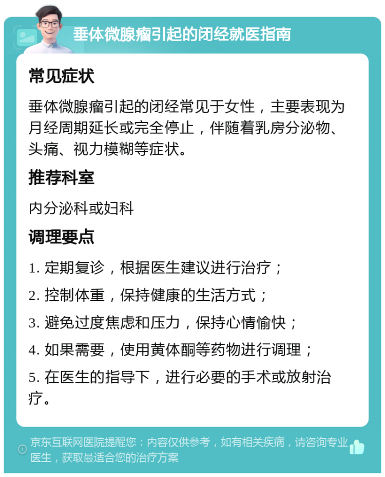 垂体微腺瘤引起的闭经就医指南 常见症状 垂体微腺瘤引起的闭经常见于女性，主要表现为月经周期延长或完全停止，伴随着乳房分泌物、头痛、视力模糊等症状。 推荐科室 内分泌科或妇科 调理要点 1. 定期复诊，根据医生建议进行治疗； 2. 控制体重，保持健康的生活方式； 3. 避免过度焦虑和压力，保持心情愉快； 4. 如果需要，使用黄体酮等药物进行调理； 5. 在医生的指导下，进行必要的手术或放射治疗。