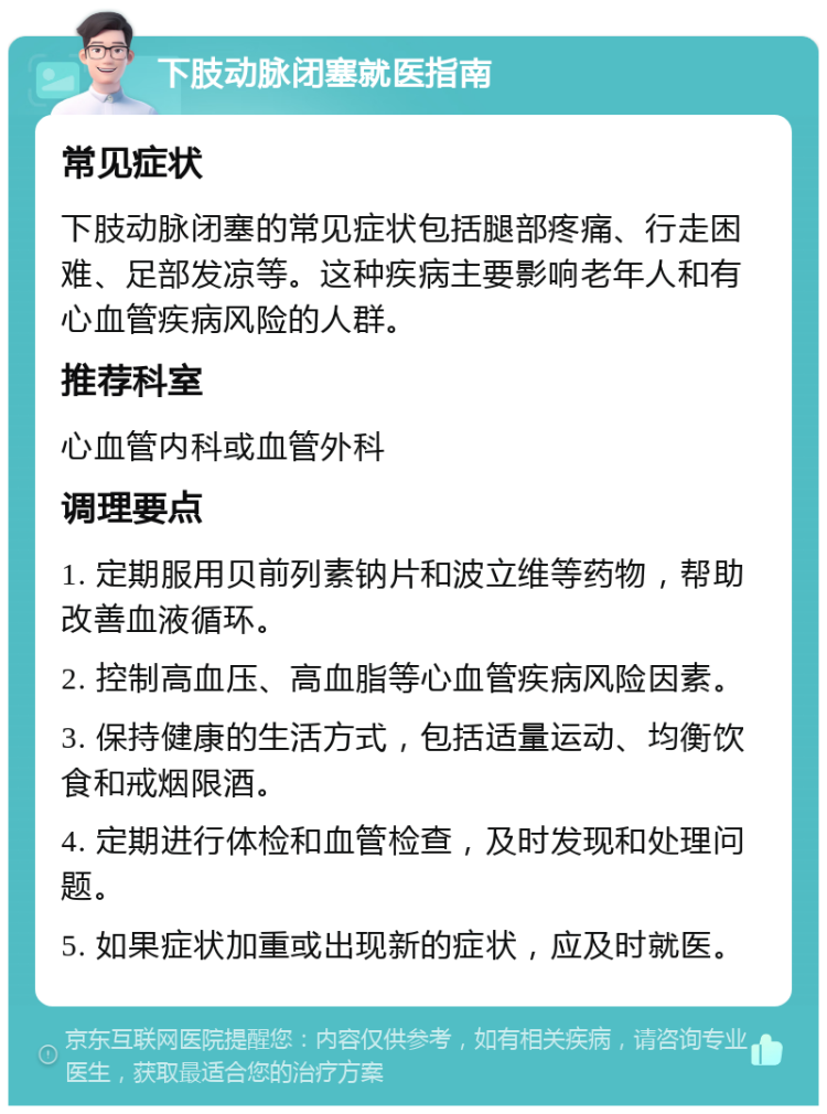 下肢动脉闭塞就医指南 常见症状 下肢动脉闭塞的常见症状包括腿部疼痛、行走困难、足部发凉等。这种疾病主要影响老年人和有心血管疾病风险的人群。 推荐科室 心血管内科或血管外科 调理要点 1. 定期服用贝前列素钠片和波立维等药物，帮助改善血液循环。 2. 控制高血压、高血脂等心血管疾病风险因素。 3. 保持健康的生活方式，包括适量运动、均衡饮食和戒烟限酒。 4. 定期进行体检和血管检查，及时发现和处理问题。 5. 如果症状加重或出现新的症状，应及时就医。