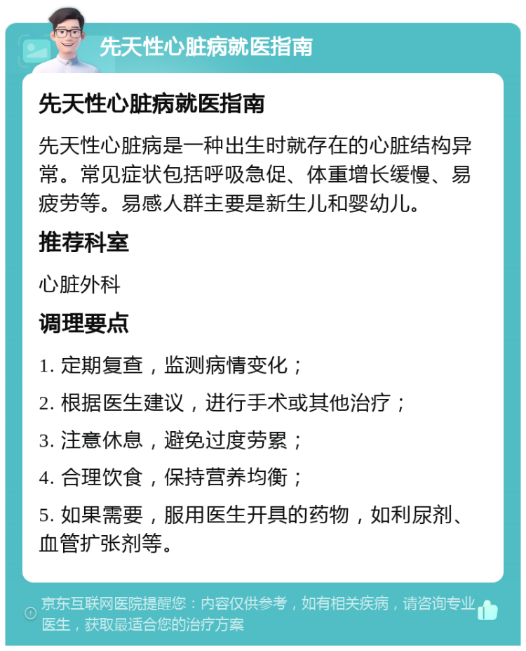 先天性心脏病就医指南 先天性心脏病就医指南 先天性心脏病是一种出生时就存在的心脏结构异常。常见症状包括呼吸急促、体重增长缓慢、易疲劳等。易感人群主要是新生儿和婴幼儿。 推荐科室 心脏外科 调理要点 1. 定期复查，监测病情变化； 2. 根据医生建议，进行手术或其他治疗； 3. 注意休息，避免过度劳累； 4. 合理饮食，保持营养均衡； 5. 如果需要，服用医生开具的药物，如利尿剂、血管扩张剂等。