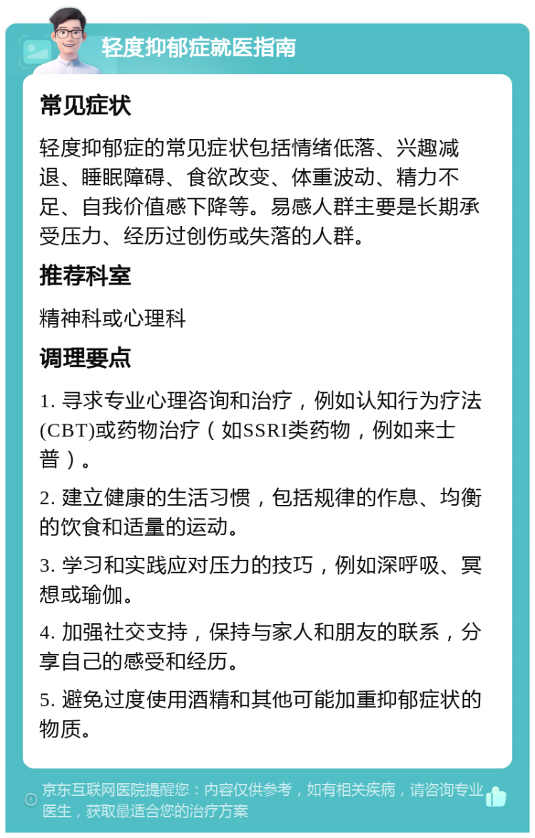 轻度抑郁症就医指南 常见症状 轻度抑郁症的常见症状包括情绪低落、兴趣减退、睡眠障碍、食欲改变、体重波动、精力不足、自我价值感下降等。易感人群主要是长期承受压力、经历过创伤或失落的人群。 推荐科室 精神科或心理科 调理要点 1. 寻求专业心理咨询和治疗，例如认知行为疗法(CBT)或药物治疗（如SSRI类药物，例如来士普）。 2. 建立健康的生活习惯，包括规律的作息、均衡的饮食和适量的运动。 3. 学习和实践应对压力的技巧，例如深呼吸、冥想或瑜伽。 4. 加强社交支持，保持与家人和朋友的联系，分享自己的感受和经历。 5. 避免过度使用酒精和其他可能加重抑郁症状的物质。