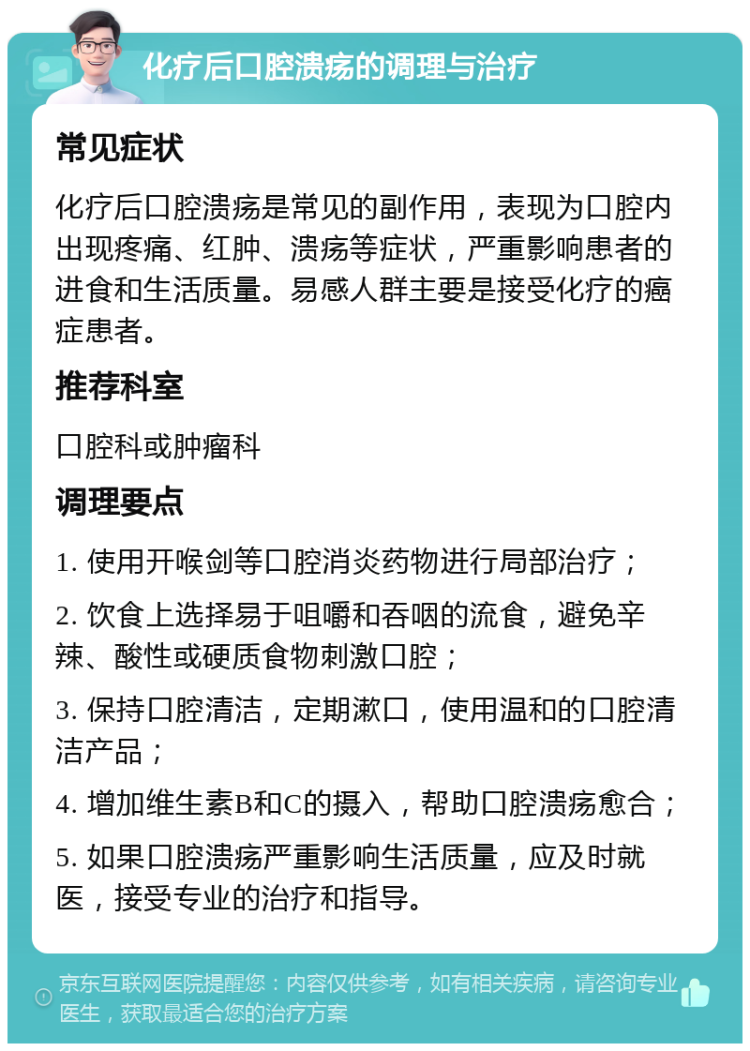 化疗后口腔溃疡的调理与治疗 常见症状 化疗后口腔溃疡是常见的副作用，表现为口腔内出现疼痛、红肿、溃疡等症状，严重影响患者的进食和生活质量。易感人群主要是接受化疗的癌症患者。 推荐科室 口腔科或肿瘤科 调理要点 1. 使用开喉剑等口腔消炎药物进行局部治疗； 2. 饮食上选择易于咀嚼和吞咽的流食，避免辛辣、酸性或硬质食物刺激口腔； 3. 保持口腔清洁，定期漱口，使用温和的口腔清洁产品； 4. 增加维生素B和C的摄入，帮助口腔溃疡愈合； 5. 如果口腔溃疡严重影响生活质量，应及时就医，接受专业的治疗和指导。