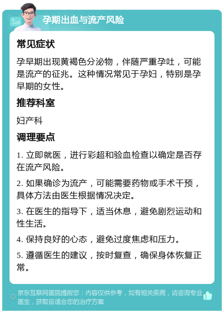 孕期出血与流产风险 常见症状 孕早期出现黄褐色分泌物，伴随严重孕吐，可能是流产的征兆。这种情况常见于孕妇，特别是孕早期的女性。 推荐科室 妇产科 调理要点 1. 立即就医，进行彩超和验血检查以确定是否存在流产风险。 2. 如果确诊为流产，可能需要药物或手术干预，具体方法由医生根据情况决定。 3. 在医生的指导下，适当休息，避免剧烈运动和性生活。 4. 保持良好的心态，避免过度焦虑和压力。 5. 遵循医生的建议，按时复查，确保身体恢复正常。