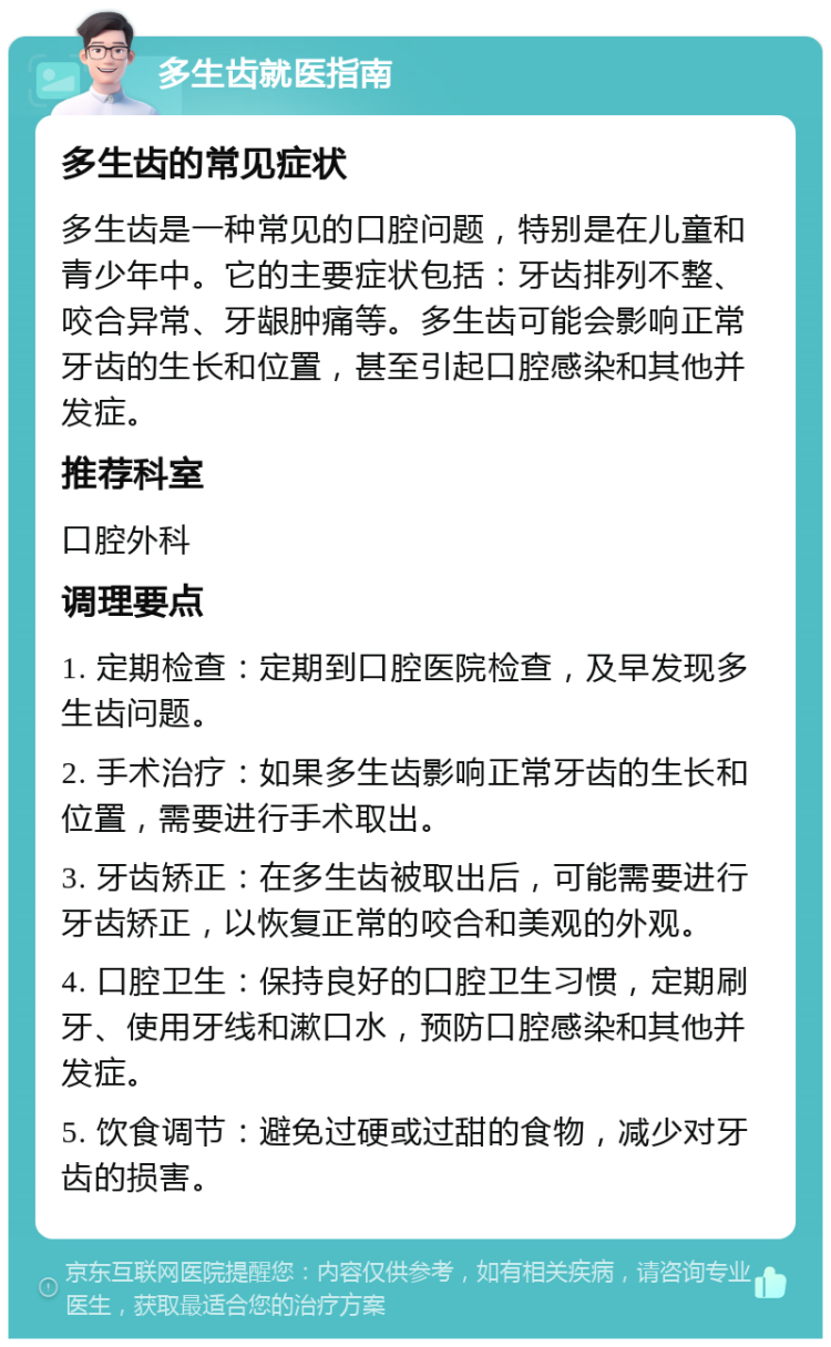 多生齿就医指南 多生齿的常见症状 多生齿是一种常见的口腔问题，特别是在儿童和青少年中。它的主要症状包括：牙齿排列不整、咬合异常、牙龈肿痛等。多生齿可能会影响正常牙齿的生长和位置，甚至引起口腔感染和其他并发症。 推荐科室 口腔外科 调理要点 1. 定期检查：定期到口腔医院检查，及早发现多生齿问题。 2. 手术治疗：如果多生齿影响正常牙齿的生长和位置，需要进行手术取出。 3. 牙齿矫正：在多生齿被取出后，可能需要进行牙齿矫正，以恢复正常的咬合和美观的外观。 4. 口腔卫生：保持良好的口腔卫生习惯，定期刷牙、使用牙线和漱口水，预防口腔感染和其他并发症。 5. 饮食调节：避免过硬或过甜的食物，减少对牙齿的损害。