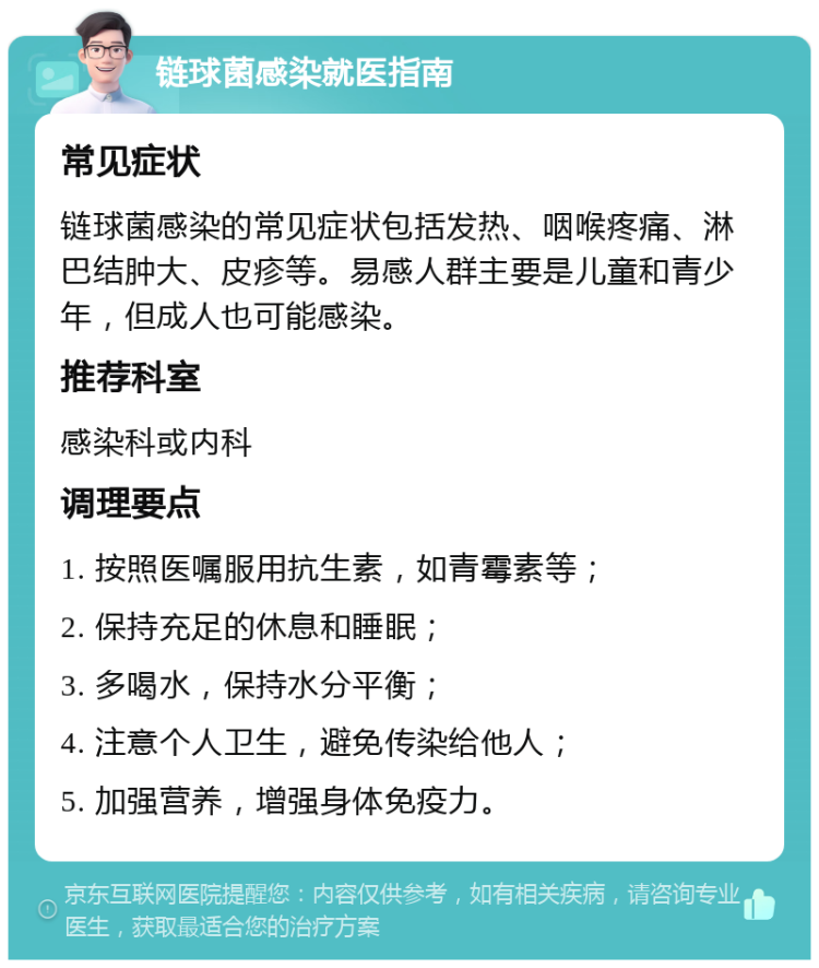 链球菌感染就医指南 常见症状 链球菌感染的常见症状包括发热、咽喉疼痛、淋巴结肿大、皮疹等。易感人群主要是儿童和青少年，但成人也可能感染。 推荐科室 感染科或内科 调理要点 1. 按照医嘱服用抗生素，如青霉素等； 2. 保持充足的休息和睡眠； 3. 多喝水，保持水分平衡； 4. 注意个人卫生，避免传染给他人； 5. 加强营养，增强身体免疫力。