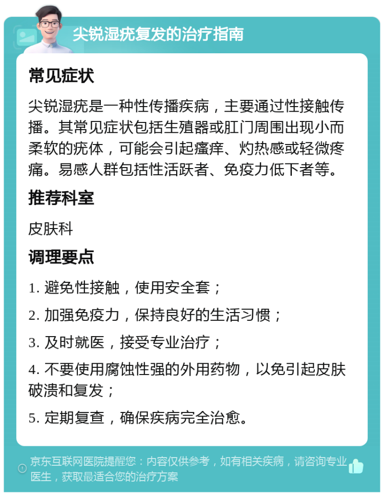 尖锐湿疣复发的治疗指南 常见症状 尖锐湿疣是一种性传播疾病，主要通过性接触传播。其常见症状包括生殖器或肛门周围出现小而柔软的疣体，可能会引起瘙痒、灼热感或轻微疼痛。易感人群包括性活跃者、免疫力低下者等。 推荐科室 皮肤科 调理要点 1. 避免性接触，使用安全套； 2. 加强免疫力，保持良好的生活习惯； 3. 及时就医，接受专业治疗； 4. 不要使用腐蚀性强的外用药物，以免引起皮肤破溃和复发； 5. 定期复查，确保疾病完全治愈。