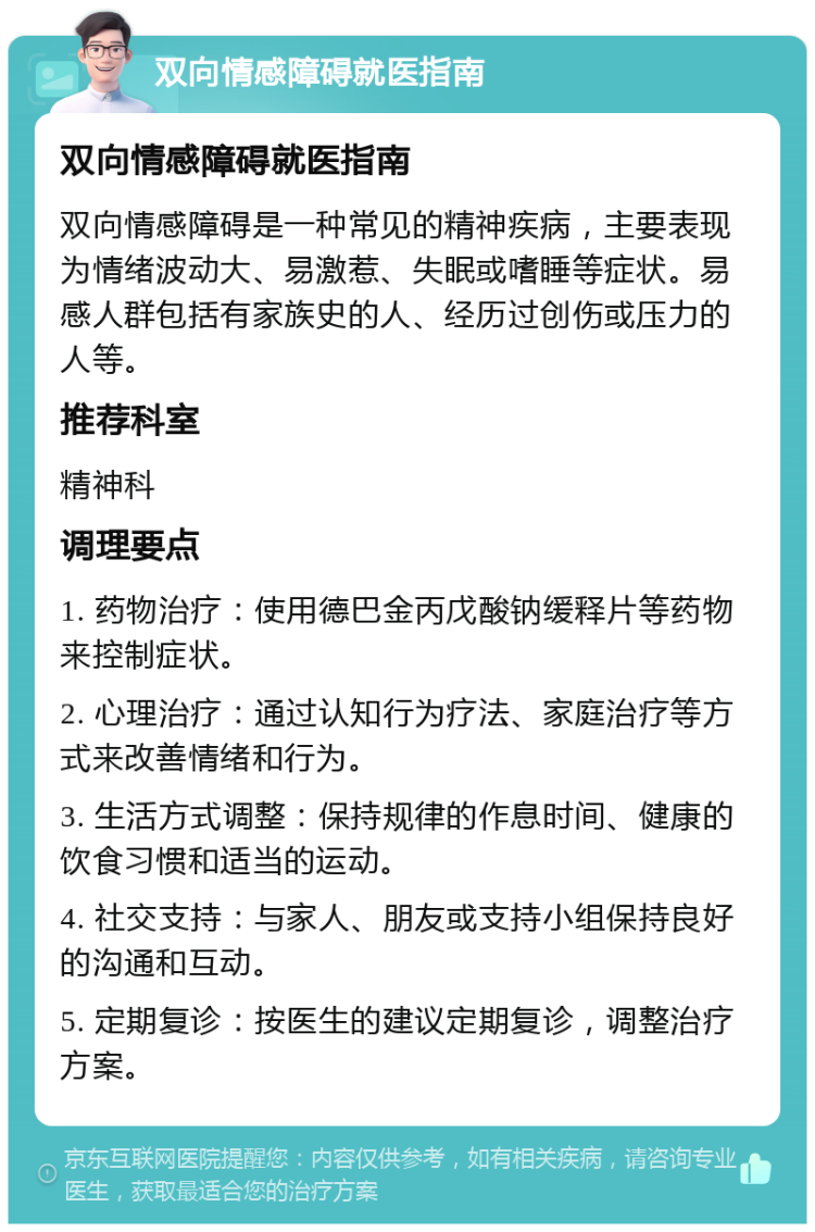 双向情感障碍就医指南 双向情感障碍就医指南 双向情感障碍是一种常见的精神疾病，主要表现为情绪波动大、易激惹、失眠或嗜睡等症状。易感人群包括有家族史的人、经历过创伤或压力的人等。 推荐科室 精神科 调理要点 1. 药物治疗：使用德巴金丙戊酸钠缓释片等药物来控制症状。 2. 心理治疗：通过认知行为疗法、家庭治疗等方式来改善情绪和行为。 3. 生活方式调整：保持规律的作息时间、健康的饮食习惯和适当的运动。 4. 社交支持：与家人、朋友或支持小组保持良好的沟通和互动。 5. 定期复诊：按医生的建议定期复诊，调整治疗方案。