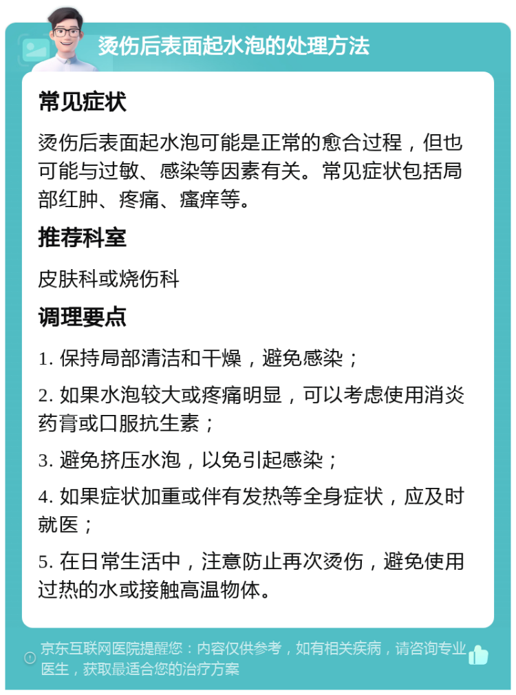 烫伤后表面起水泡的处理方法 常见症状 烫伤后表面起水泡可能是正常的愈合过程，但也可能与过敏、感染等因素有关。常见症状包括局部红肿、疼痛、瘙痒等。 推荐科室 皮肤科或烧伤科 调理要点 1. 保持局部清洁和干燥，避免感染； 2. 如果水泡较大或疼痛明显，可以考虑使用消炎药膏或口服抗生素； 3. 避免挤压水泡，以免引起感染； 4. 如果症状加重或伴有发热等全身症状，应及时就医； 5. 在日常生活中，注意防止再次烫伤，避免使用过热的水或接触高温物体。