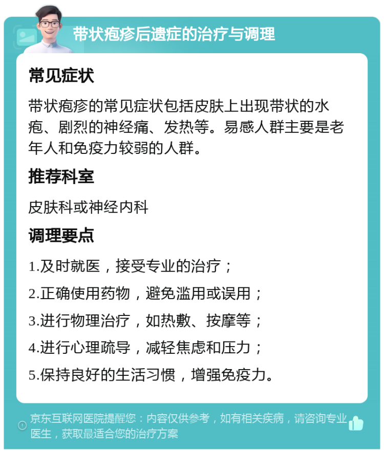 带状疱疹后遗症的治疗与调理 常见症状 带状疱疹的常见症状包括皮肤上出现带状的水疱、剧烈的神经痛、发热等。易感人群主要是老年人和免疫力较弱的人群。 推荐科室 皮肤科或神经内科 调理要点 1.及时就医，接受专业的治疗； 2.正确使用药物，避免滥用或误用； 3.进行物理治疗，如热敷、按摩等； 4.进行心理疏导，减轻焦虑和压力； 5.保持良好的生活习惯，增强免疫力。