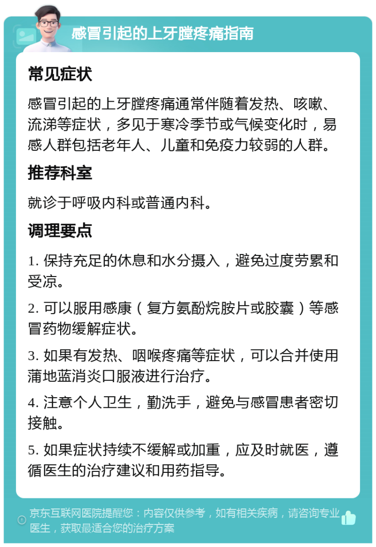 感冒引起的上牙膛疼痛指南 常见症状 感冒引起的上牙膛疼痛通常伴随着发热、咳嗽、流涕等症状，多见于寒冷季节或气候变化时，易感人群包括老年人、儿童和免疫力较弱的人群。 推荐科室 就诊于呼吸内科或普通内科。 调理要点 1. 保持充足的休息和水分摄入，避免过度劳累和受凉。 2. 可以服用感康（复方氨酚烷胺片或胶囊）等感冒药物缓解症状。 3. 如果有发热、咽喉疼痛等症状，可以合并使用蒲地蓝消炎口服液进行治疗。 4. 注意个人卫生，勤洗手，避免与感冒患者密切接触。 5. 如果症状持续不缓解或加重，应及时就医，遵循医生的治疗建议和用药指导。