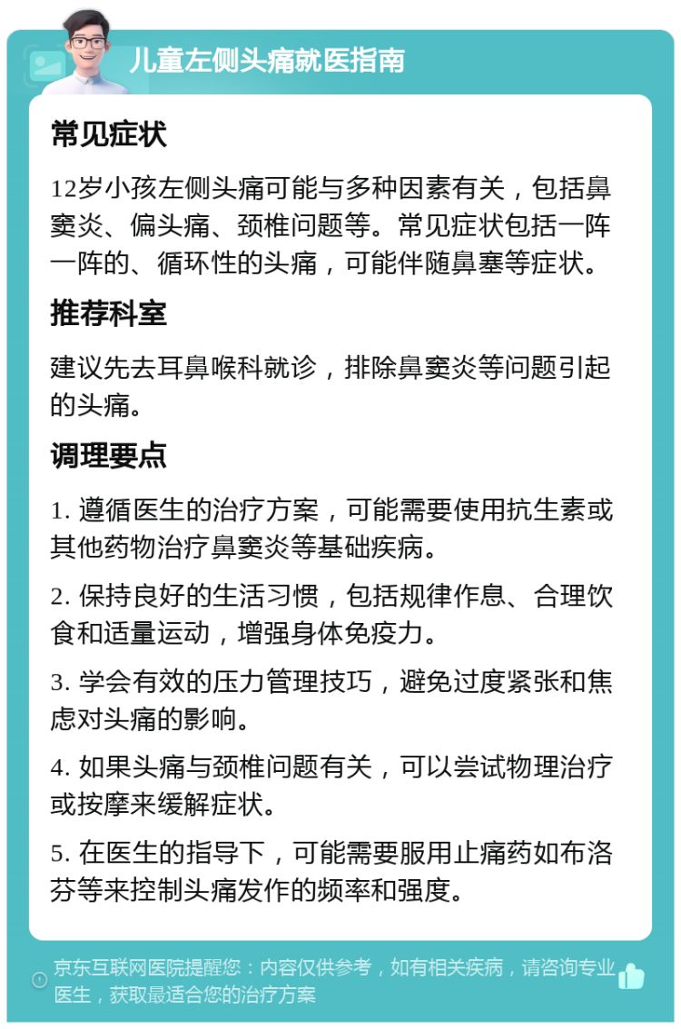 儿童左侧头痛就医指南 常见症状 12岁小孩左侧头痛可能与多种因素有关，包括鼻窦炎、偏头痛、颈椎问题等。常见症状包括一阵一阵的、循环性的头痛，可能伴随鼻塞等症状。 推荐科室 建议先去耳鼻喉科就诊，排除鼻窦炎等问题引起的头痛。 调理要点 1. 遵循医生的治疗方案，可能需要使用抗生素或其他药物治疗鼻窦炎等基础疾病。 2. 保持良好的生活习惯，包括规律作息、合理饮食和适量运动，增强身体免疫力。 3. 学会有效的压力管理技巧，避免过度紧张和焦虑对头痛的影响。 4. 如果头痛与颈椎问题有关，可以尝试物理治疗或按摩来缓解症状。 5. 在医生的指导下，可能需要服用止痛药如布洛芬等来控制头痛发作的频率和强度。