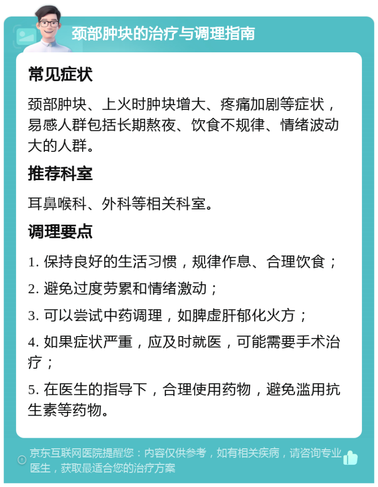 颈部肿块的治疗与调理指南 常见症状 颈部肿块、上火时肿块增大、疼痛加剧等症状，易感人群包括长期熬夜、饮食不规律、情绪波动大的人群。 推荐科室 耳鼻喉科、外科等相关科室。 调理要点 1. 保持良好的生活习惯，规律作息、合理饮食； 2. 避免过度劳累和情绪激动； 3. 可以尝试中药调理，如脾虚肝郁化火方； 4. 如果症状严重，应及时就医，可能需要手术治疗； 5. 在医生的指导下，合理使用药物，避免滥用抗生素等药物。