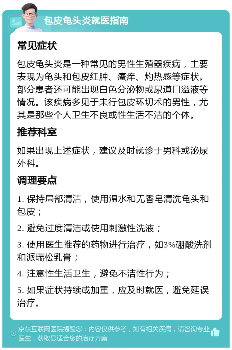 包皮龟头炎就医指南 常见症状 包皮龟头炎是一种常见的男性生殖器疾病，主要表现为龟头和包皮红肿、瘙痒、灼热感等症状。部分患者还可能出现白色分泌物或尿道口溢液等情况。该疾病多见于未行包皮环切术的男性，尤其是那些个人卫生不良或性生活不洁的个体。 推荐科室 如果出现上述症状，建议及时就诊于男科或泌尿外科。 调理要点 1. 保持局部清洁，使用温水和无香皂清洗龟头和包皮； 2. 避免过度清洁或使用刺激性洗液； 3. 使用医生推荐的药物进行治疗，如3%硼酸洗剂和派瑞松乳膏； 4. 注意性生活卫生，避免不洁性行为； 5. 如果症状持续或加重，应及时就医，避免延误治疗。