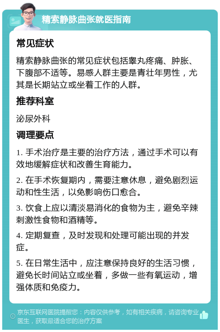 精索静脉曲张就医指南 常见症状 精索静脉曲张的常见症状包括睾丸疼痛、肿胀、下腹部不适等。易感人群主要是青壮年男性，尤其是长期站立或坐着工作的人群。 推荐科室 泌尿外科 调理要点 1. 手术治疗是主要的治疗方法，通过手术可以有效地缓解症状和改善生育能力。 2. 在手术恢复期内，需要注意休息，避免剧烈运动和性生活，以免影响伤口愈合。 3. 饮食上应以清淡易消化的食物为主，避免辛辣刺激性食物和酒精等。 4. 定期复查，及时发现和处理可能出现的并发症。 5. 在日常生活中，应注意保持良好的生活习惯，避免长时间站立或坐着，多做一些有氧运动，增强体质和免疫力。