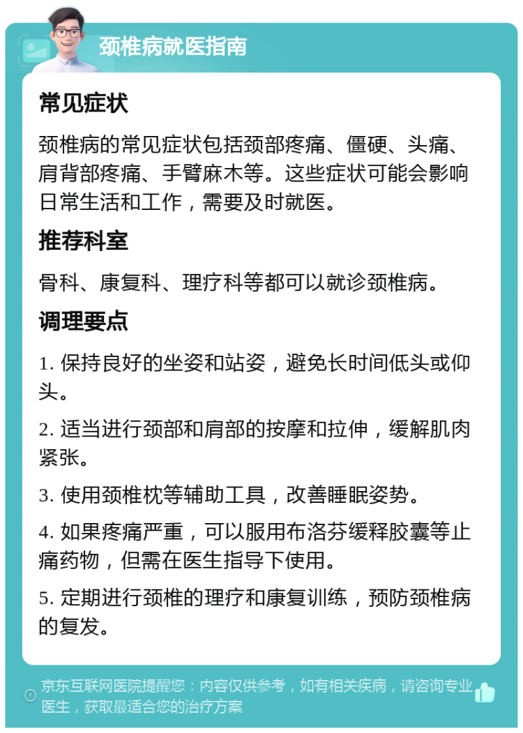 颈椎病就医指南 常见症状 颈椎病的常见症状包括颈部疼痛、僵硬、头痛、肩背部疼痛、手臂麻木等。这些症状可能会影响日常生活和工作，需要及时就医。 推荐科室 骨科、康复科、理疗科等都可以就诊颈椎病。 调理要点 1. 保持良好的坐姿和站姿，避免长时间低头或仰头。 2. 适当进行颈部和肩部的按摩和拉伸，缓解肌肉紧张。 3. 使用颈椎枕等辅助工具，改善睡眠姿势。 4. 如果疼痛严重，可以服用布洛芬缓释胶囊等止痛药物，但需在医生指导下使用。 5. 定期进行颈椎的理疗和康复训练，预防颈椎病的复发。