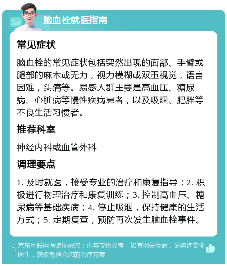 脑血栓就医指南 常见症状 脑血栓的常见症状包括突然出现的面部、手臂或腿部的麻木或无力，视力模糊或双重视觉，语言困难，头痛等。易感人群主要是高血压、糖尿病、心脏病等慢性疾病患者，以及吸烟、肥胖等不良生活习惯者。 推荐科室 神经内科或血管外科 调理要点 1. 及时就医，接受专业的治疗和康复指导；2. 积极进行物理治疗和康复训练；3. 控制高血压、糖尿病等基础疾病；4. 停止吸烟，保持健康的生活方式；5. 定期复查，预防再次发生脑血栓事件。