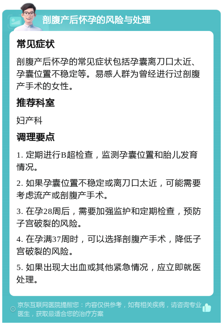 剖腹产后怀孕的风险与处理 常见症状 剖腹产后怀孕的常见症状包括孕囊离刀口太近、孕囊位置不稳定等。易感人群为曾经进行过剖腹产手术的女性。 推荐科室 妇产科 调理要点 1. 定期进行B超检查，监测孕囊位置和胎儿发育情况。 2. 如果孕囊位置不稳定或离刀口太近，可能需要考虑流产或剖腹产手术。 3. 在孕28周后，需要加强监护和定期检查，预防子宫破裂的风险。 4. 在孕满37周时，可以选择剖腹产手术，降低子宫破裂的风险。 5. 如果出现大出血或其他紧急情况，应立即就医处理。