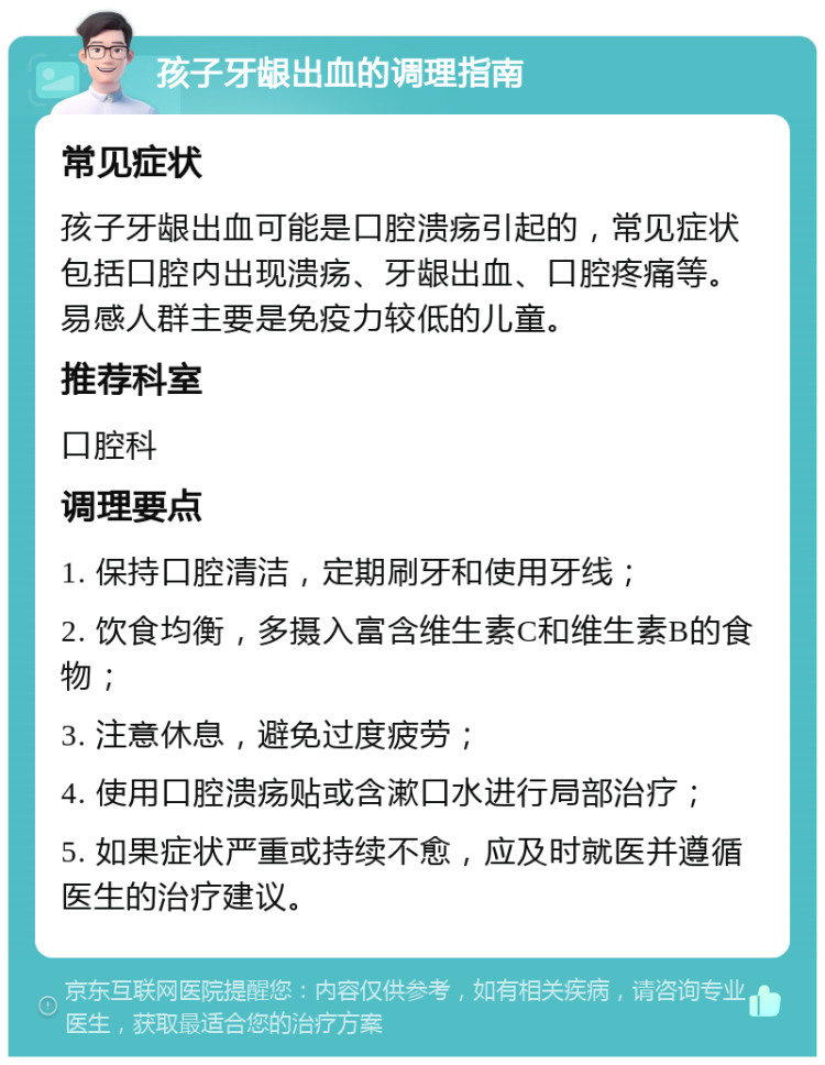 孩子牙龈出血的调理指南 常见症状 孩子牙龈出血可能是口腔溃疡引起的，常见症状包括口腔内出现溃疡、牙龈出血、口腔疼痛等。易感人群主要是免疫力较低的儿童。 推荐科室 口腔科 调理要点 1. 保持口腔清洁，定期刷牙和使用牙线； 2. 饮食均衡，多摄入富含维生素C和维生素B的食物； 3. 注意休息，避免过度疲劳； 4. 使用口腔溃疡贴或含漱口水进行局部治疗； 5. 如果症状严重或持续不愈，应及时就医并遵循医生的治疗建议。