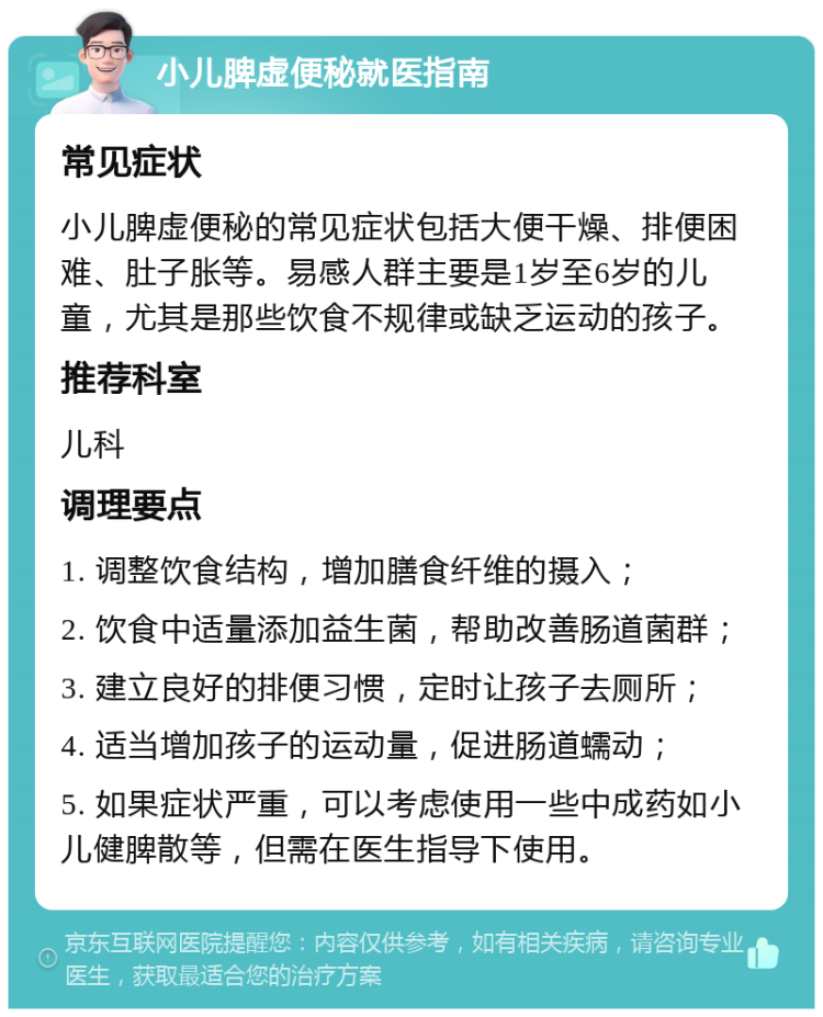 小儿脾虚便秘就医指南 常见症状 小儿脾虚便秘的常见症状包括大便干燥、排便困难、肚子胀等。易感人群主要是1岁至6岁的儿童，尤其是那些饮食不规律或缺乏运动的孩子。 推荐科室 儿科 调理要点 1. 调整饮食结构，增加膳食纤维的摄入； 2. 饮食中适量添加益生菌，帮助改善肠道菌群； 3. 建立良好的排便习惯，定时让孩子去厕所； 4. 适当增加孩子的运动量，促进肠道蠕动； 5. 如果症状严重，可以考虑使用一些中成药如小儿健脾散等，但需在医生指导下使用。