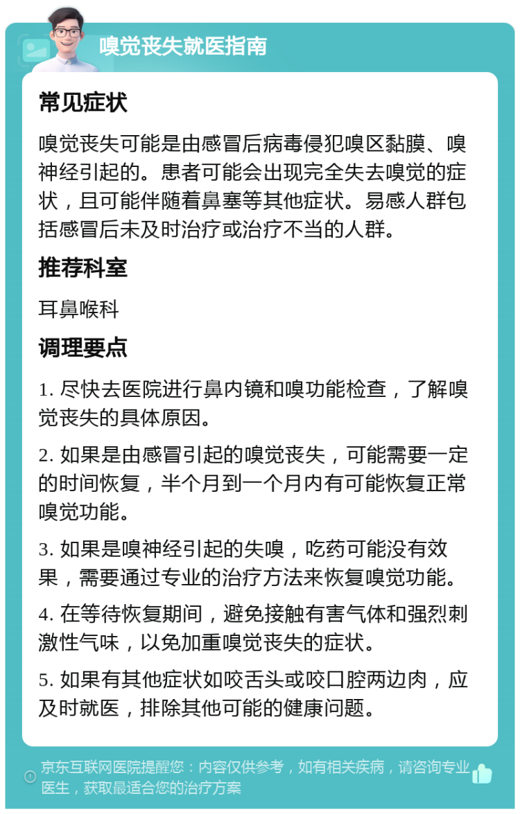 嗅觉丧失就医指南 常见症状 嗅觉丧失可能是由感冒后病毒侵犯嗅区黏膜、嗅神经引起的。患者可能会出现完全失去嗅觉的症状，且可能伴随着鼻塞等其他症状。易感人群包括感冒后未及时治疗或治疗不当的人群。 推荐科室 耳鼻喉科 调理要点 1. 尽快去医院进行鼻内镜和嗅功能检查，了解嗅觉丧失的具体原因。 2. 如果是由感冒引起的嗅觉丧失，可能需要一定的时间恢复，半个月到一个月内有可能恢复正常嗅觉功能。 3. 如果是嗅神经引起的失嗅，吃药可能没有效果，需要通过专业的治疗方法来恢复嗅觉功能。 4. 在等待恢复期间，避免接触有害气体和强烈刺激性气味，以免加重嗅觉丧失的症状。 5. 如果有其他症状如咬舌头或咬口腔两边肉，应及时就医，排除其他可能的健康问题。