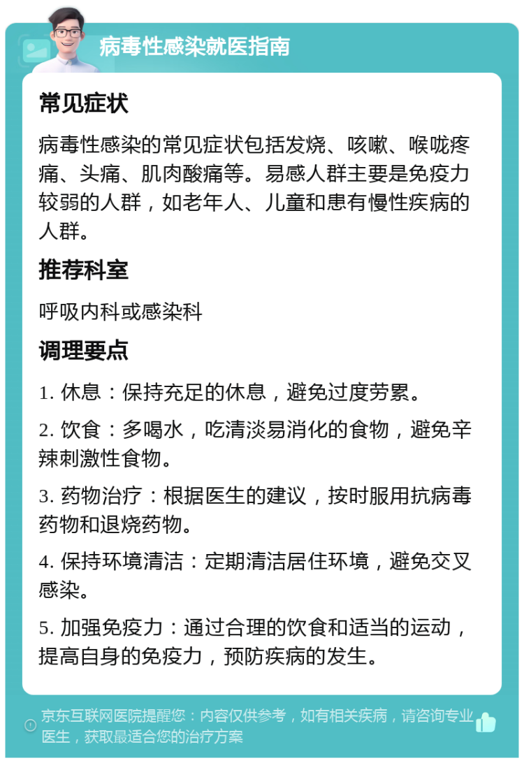 病毒性感染就医指南 常见症状 病毒性感染的常见症状包括发烧、咳嗽、喉咙疼痛、头痛、肌肉酸痛等。易感人群主要是免疫力较弱的人群，如老年人、儿童和患有慢性疾病的人群。 推荐科室 呼吸内科或感染科 调理要点 1. 休息：保持充足的休息，避免过度劳累。 2. 饮食：多喝水，吃清淡易消化的食物，避免辛辣刺激性食物。 3. 药物治疗：根据医生的建议，按时服用抗病毒药物和退烧药物。 4. 保持环境清洁：定期清洁居住环境，避免交叉感染。 5. 加强免疫力：通过合理的饮食和适当的运动，提高自身的免疫力，预防疾病的发生。