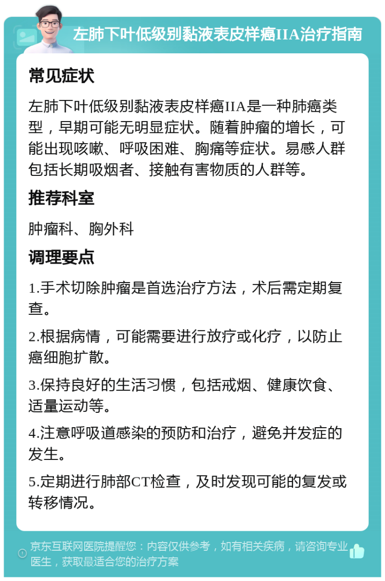 左肺下叶低级别黏液表皮样癌IIA治疗指南 常见症状 左肺下叶低级别黏液表皮样癌IIA是一种肺癌类型，早期可能无明显症状。随着肿瘤的增长，可能出现咳嗽、呼吸困难、胸痛等症状。易感人群包括长期吸烟者、接触有害物质的人群等。 推荐科室 肿瘤科、胸外科 调理要点 1.手术切除肿瘤是首选治疗方法，术后需定期复查。 2.根据病情，可能需要进行放疗或化疗，以防止癌细胞扩散。 3.保持良好的生活习惯，包括戒烟、健康饮食、适量运动等。 4.注意呼吸道感染的预防和治疗，避免并发症的发生。 5.定期进行肺部CT检查，及时发现可能的复发或转移情况。