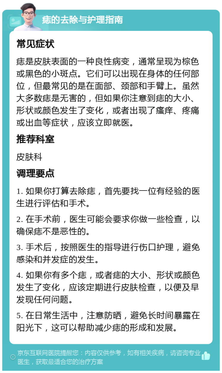 痣的去除与护理指南 常见症状 痣是皮肤表面的一种良性病变，通常呈现为棕色或黑色的小斑点。它们可以出现在身体的任何部位，但最常见的是在面部、颈部和手臂上。虽然大多数痣是无害的，但如果你注意到痣的大小、形状或颜色发生了变化，或者出现了瘙痒、疼痛或出血等症状，应该立即就医。 推荐科室 皮肤科 调理要点 1. 如果你打算去除痣，首先要找一位有经验的医生进行评估和手术。 2. 在手术前，医生可能会要求你做一些检查，以确保痣不是恶性的。 3. 手术后，按照医生的指导进行伤口护理，避免感染和并发症的发生。 4. 如果你有多个痣，或者痣的大小、形状或颜色发生了变化，应该定期进行皮肤检查，以便及早发现任何问题。 5. 在日常生活中，注意防晒，避免长时间暴露在阳光下，这可以帮助减少痣的形成和发展。