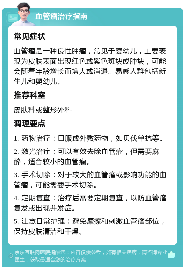 血管瘤治疗指南 常见症状 血管瘤是一种良性肿瘤，常见于婴幼儿，主要表现为皮肤表面出现红色或紫色斑块或肿块，可能会随着年龄增长而增大或消退。易感人群包括新生儿和婴幼儿。 推荐科室 皮肤科或整形外科 调理要点 1. 药物治疗：口服或外敷药物，如贝伐单抗等。 2. 激光治疗：可以有效去除血管瘤，但需要麻醉，适合较小的血管瘤。 3. 手术切除：对于较大的血管瘤或影响功能的血管瘤，可能需要手术切除。 4. 定期复查：治疗后需要定期复查，以防血管瘤复发或出现并发症。 5. 注意日常护理：避免摩擦和刺激血管瘤部位，保持皮肤清洁和干燥。