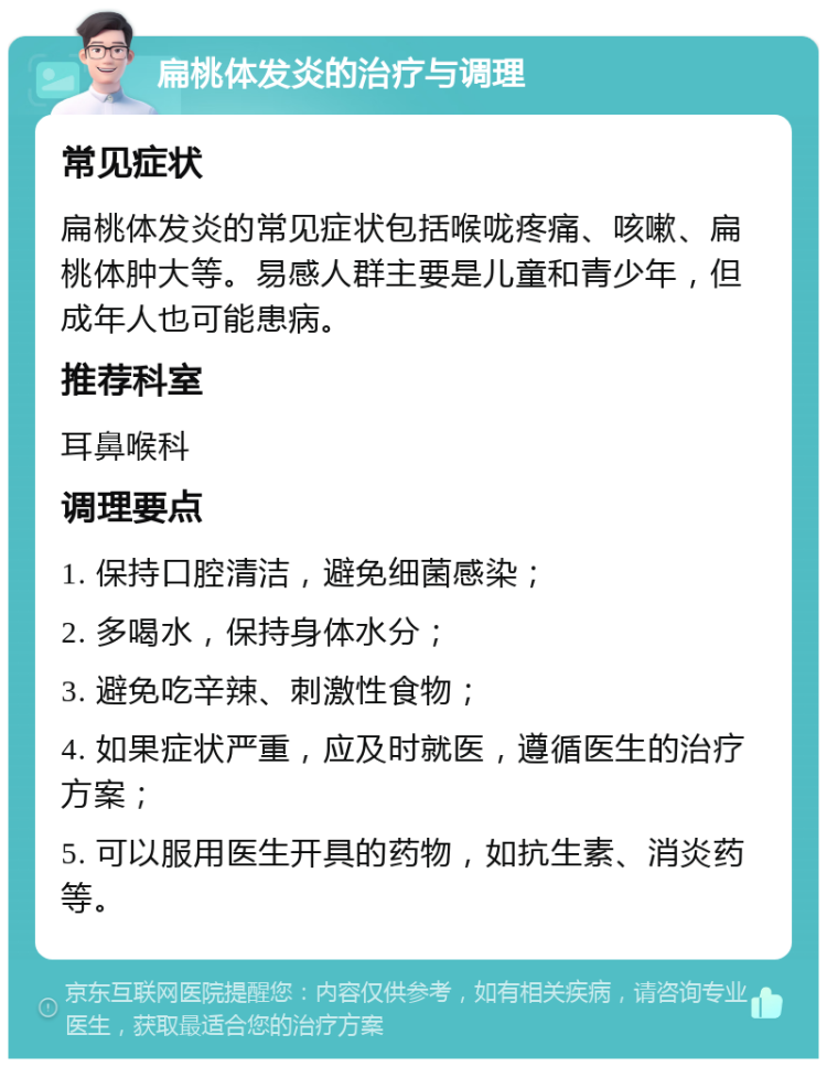 扁桃体发炎的治疗与调理 常见症状 扁桃体发炎的常见症状包括喉咙疼痛、咳嗽、扁桃体肿大等。易感人群主要是儿童和青少年，但成年人也可能患病。 推荐科室 耳鼻喉科 调理要点 1. 保持口腔清洁，避免细菌感染； 2. 多喝水，保持身体水分； 3. 避免吃辛辣、刺激性食物； 4. 如果症状严重，应及时就医，遵循医生的治疗方案； 5. 可以服用医生开具的药物，如抗生素、消炎药等。