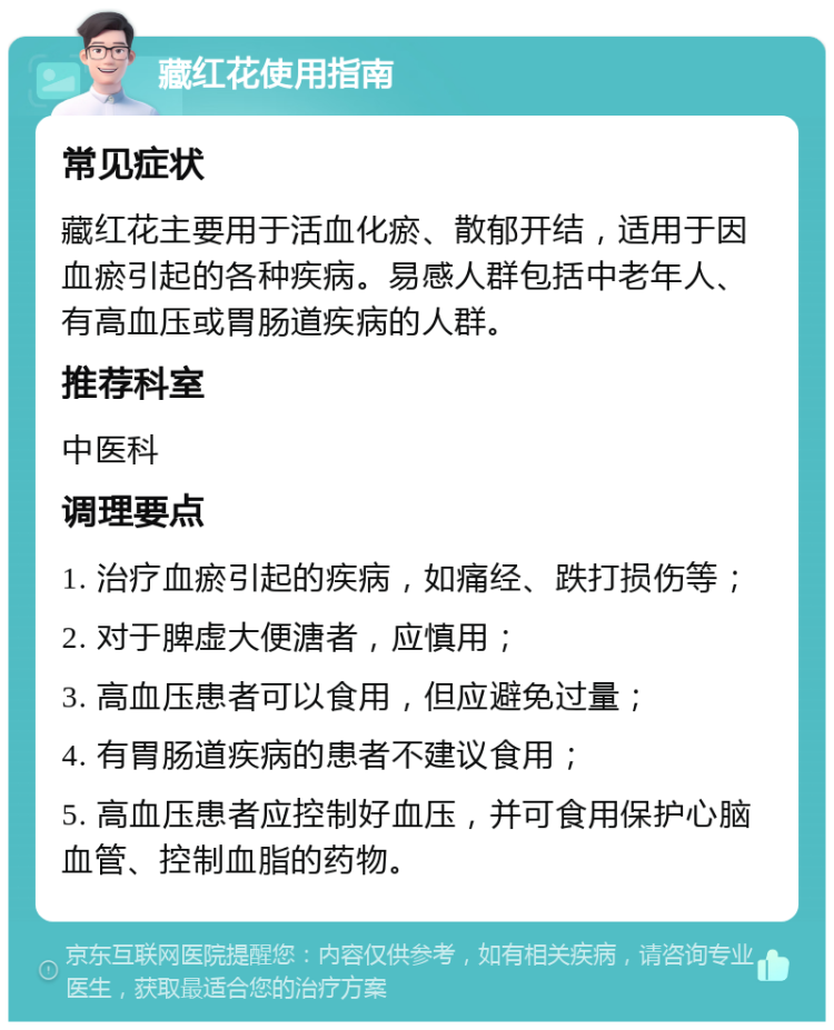 藏红花使用指南 常见症状 藏红花主要用于活血化瘀、散郁开结，适用于因血瘀引起的各种疾病。易感人群包括中老年人、有高血压或胃肠道疾病的人群。 推荐科室 中医科 调理要点 1. 治疗血瘀引起的疾病，如痛经、跌打损伤等； 2. 对于脾虚大便溏者，应慎用； 3. 高血压患者可以食用，但应避免过量； 4. 有胃肠道疾病的患者不建议食用； 5. 高血压患者应控制好血压，并可食用保护心脑血管、控制血脂的药物。