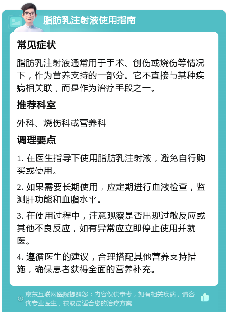 脂肪乳注射液使用指南 常见症状 脂肪乳注射液通常用于手术、创伤或烧伤等情况下，作为营养支持的一部分。它不直接与某种疾病相关联，而是作为治疗手段之一。 推荐科室 外科、烧伤科或营养科 调理要点 1. 在医生指导下使用脂肪乳注射液，避免自行购买或使用。 2. 如果需要长期使用，应定期进行血液检查，监测肝功能和血脂水平。 3. 在使用过程中，注意观察是否出现过敏反应或其他不良反应，如有异常应立即停止使用并就医。 4. 遵循医生的建议，合理搭配其他营养支持措施，确保患者获得全面的营养补充。