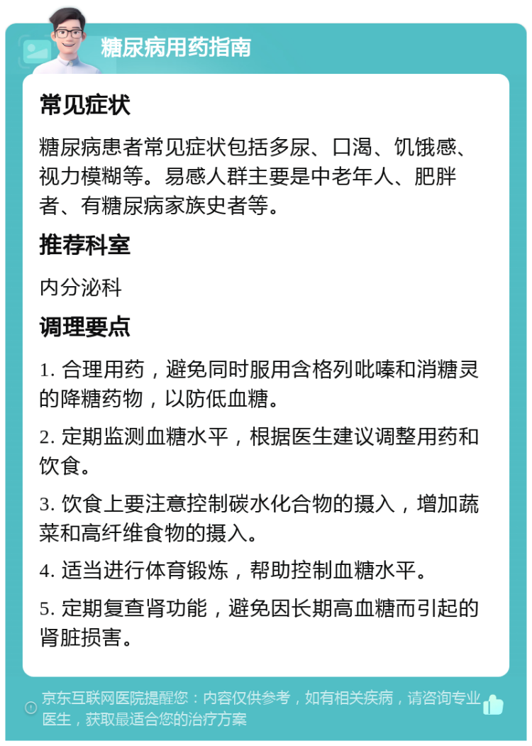 糖尿病用药指南 常见症状 糖尿病患者常见症状包括多尿、口渴、饥饿感、视力模糊等。易感人群主要是中老年人、肥胖者、有糖尿病家族史者等。 推荐科室 内分泌科 调理要点 1. 合理用药，避免同时服用含格列吡嗪和消糖灵的降糖药物，以防低血糖。 2. 定期监测血糖水平，根据医生建议调整用药和饮食。 3. 饮食上要注意控制碳水化合物的摄入，增加蔬菜和高纤维食物的摄入。 4. 适当进行体育锻炼，帮助控制血糖水平。 5. 定期复查肾功能，避免因长期高血糖而引起的肾脏损害。