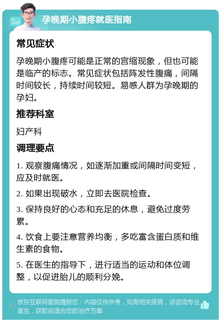 孕晚期小腹疼就医指南 常见症状 孕晚期小腹疼可能是正常的宫缩现象，但也可能是临产的标志。常见症状包括阵发性腹痛，间隔时间较长，持续时间较短。易感人群为孕晚期的孕妇。 推荐科室 妇产科 调理要点 1. 观察腹痛情况，如逐渐加重或间隔时间变短，应及时就医。 2. 如果出现破水，立即去医院检查。 3. 保持良好的心态和充足的休息，避免过度劳累。 4. 饮食上要注意营养均衡，多吃富含蛋白质和维生素的食物。 5. 在医生的指导下，进行适当的运动和体位调整，以促进胎儿的顺利分娩。