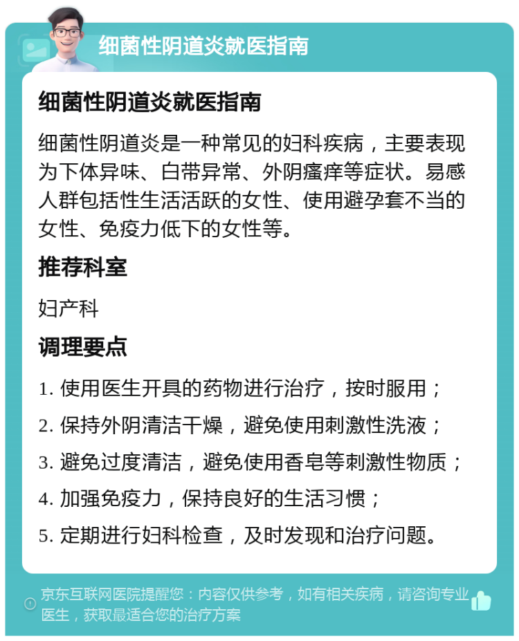 细菌性阴道炎就医指南 细菌性阴道炎就医指南 细菌性阴道炎是一种常见的妇科疾病，主要表现为下体异味、白带异常、外阴瘙痒等症状。易感人群包括性生活活跃的女性、使用避孕套不当的女性、免疫力低下的女性等。 推荐科室 妇产科 调理要点 1. 使用医生开具的药物进行治疗，按时服用； 2. 保持外阴清洁干燥，避免使用刺激性洗液； 3. 避免过度清洁，避免使用香皂等刺激性物质； 4. 加强免疫力，保持良好的生活习惯； 5. 定期进行妇科检查，及时发现和治疗问题。