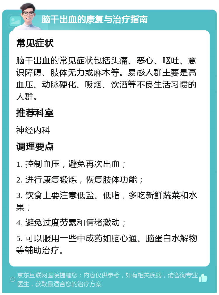 脑干出血的康复与治疗指南 常见症状 脑干出血的常见症状包括头痛、恶心、呕吐、意识障碍、肢体无力或麻木等。易感人群主要是高血压、动脉硬化、吸烟、饮酒等不良生活习惯的人群。 推荐科室 神经内科 调理要点 1. 控制血压，避免再次出血； 2. 进行康复锻炼，恢复肢体功能； 3. 饮食上要注意低盐、低脂，多吃新鲜蔬菜和水果； 4. 避免过度劳累和情绪激动； 5. 可以服用一些中成药如脑心通、脑蛋白水解物等辅助治疗。