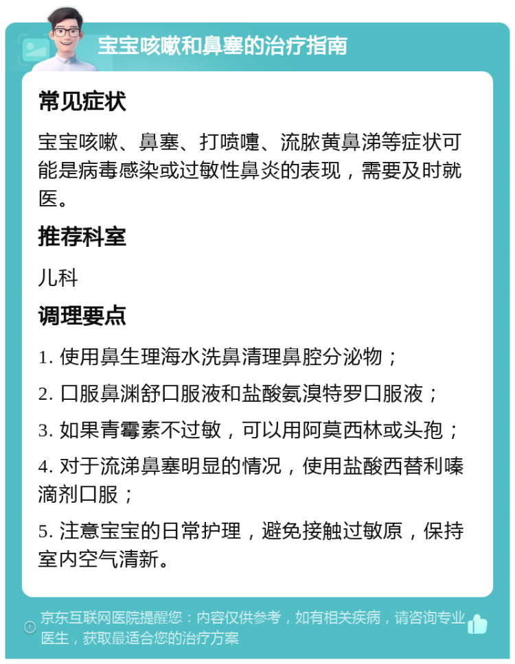 宝宝咳嗽和鼻塞的治疗指南 常见症状 宝宝咳嗽、鼻塞、打喷嚏、流脓黄鼻涕等症状可能是病毒感染或过敏性鼻炎的表现，需要及时就医。 推荐科室 儿科 调理要点 1. 使用鼻生理海水洗鼻清理鼻腔分泌物； 2. 口服鼻渊舒口服液和盐酸氨溴特罗口服液； 3. 如果青霉素不过敏，可以用阿莫西林或头孢； 4. 对于流涕鼻塞明显的情况，使用盐酸西替利嗪滴剂口服； 5. 注意宝宝的日常护理，避免接触过敏原，保持室内空气清新。