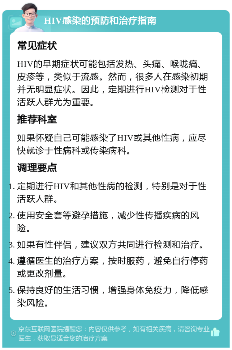 HIV感染的预防和治疗指南 常见症状 HIV的早期症状可能包括发热、头痛、喉咙痛、皮疹等，类似于流感。然而，很多人在感染初期并无明显症状。因此，定期进行HIV检测对于性活跃人群尤为重要。 推荐科室 如果怀疑自己可能感染了HIV或其他性病，应尽快就诊于性病科或传染病科。 调理要点 定期进行HIV和其他性病的检测，特别是对于性活跃人群。 使用安全套等避孕措施，减少性传播疾病的风险。 如果有性伴侣，建议双方共同进行检测和治疗。 遵循医生的治疗方案，按时服药，避免自行停药或更改剂量。 保持良好的生活习惯，增强身体免疫力，降低感染风险。