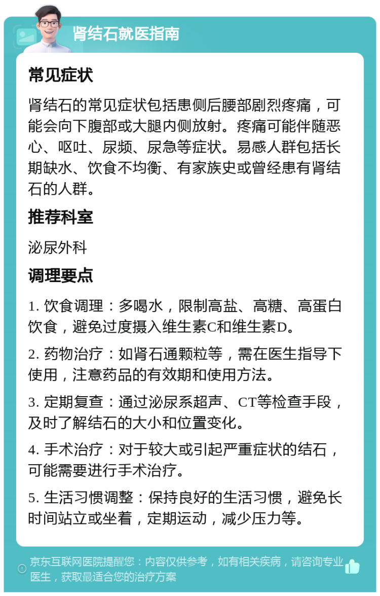 肾结石就医指南 常见症状 肾结石的常见症状包括患侧后腰部剧烈疼痛，可能会向下腹部或大腿内侧放射。疼痛可能伴随恶心、呕吐、尿频、尿急等症状。易感人群包括长期缺水、饮食不均衡、有家族史或曾经患有肾结石的人群。 推荐科室 泌尿外科 调理要点 1. 饮食调理：多喝水，限制高盐、高糖、高蛋白饮食，避免过度摄入维生素C和维生素D。 2. 药物治疗：如肾石通颗粒等，需在医生指导下使用，注意药品的有效期和使用方法。 3. 定期复查：通过泌尿系超声、CT等检查手段，及时了解结石的大小和位置变化。 4. 手术治疗：对于较大或引起严重症状的结石，可能需要进行手术治疗。 5. 生活习惯调整：保持良好的生活习惯，避免长时间站立或坐着，定期运动，减少压力等。