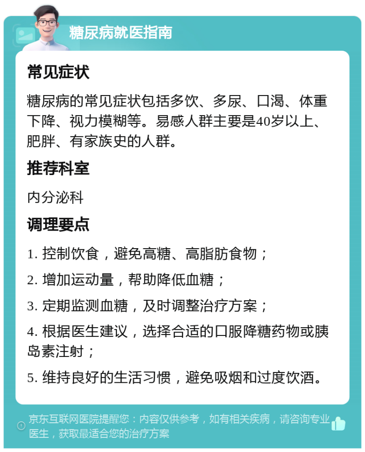 糖尿病就医指南 常见症状 糖尿病的常见症状包括多饮、多尿、口渴、体重下降、视力模糊等。易感人群主要是40岁以上、肥胖、有家族史的人群。 推荐科室 内分泌科 调理要点 1. 控制饮食，避免高糖、高脂肪食物； 2. 增加运动量，帮助降低血糖； 3. 定期监测血糖，及时调整治疗方案； 4. 根据医生建议，选择合适的口服降糖药物或胰岛素注射； 5. 维持良好的生活习惯，避免吸烟和过度饮酒。