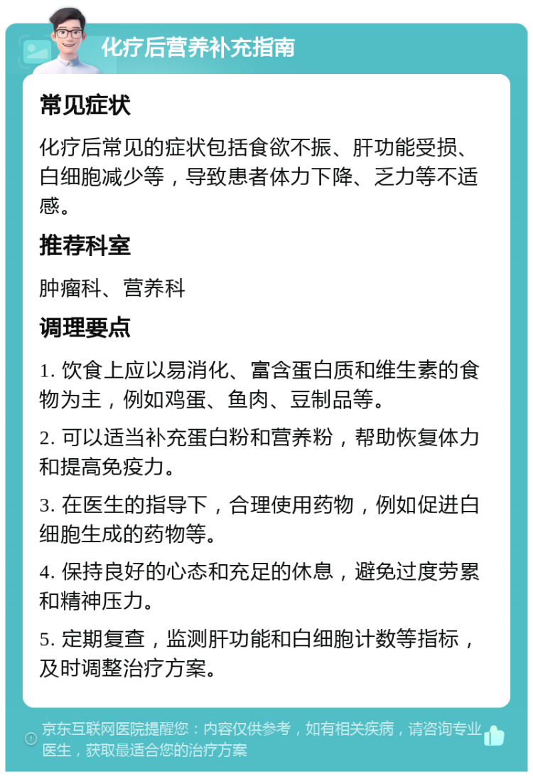 化疗后营养补充指南 常见症状 化疗后常见的症状包括食欲不振、肝功能受损、白细胞减少等，导致患者体力下降、乏力等不适感。 推荐科室 肿瘤科、营养科 调理要点 1. 饮食上应以易消化、富含蛋白质和维生素的食物为主，例如鸡蛋、鱼肉、豆制品等。 2. 可以适当补充蛋白粉和营养粉，帮助恢复体力和提高免疫力。 3. 在医生的指导下，合理使用药物，例如促进白细胞生成的药物等。 4. 保持良好的心态和充足的休息，避免过度劳累和精神压力。 5. 定期复查，监测肝功能和白细胞计数等指标，及时调整治疗方案。