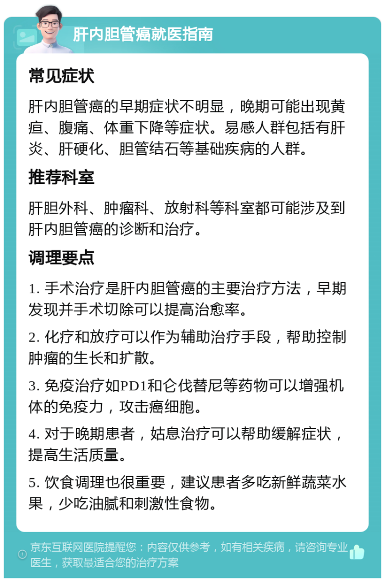 肝内胆管癌就医指南 常见症状 肝内胆管癌的早期症状不明显，晚期可能出现黄疸、腹痛、体重下降等症状。易感人群包括有肝炎、肝硬化、胆管结石等基础疾病的人群。 推荐科室 肝胆外科、肿瘤科、放射科等科室都可能涉及到肝内胆管癌的诊断和治疗。 调理要点 1. 手术治疗是肝内胆管癌的主要治疗方法，早期发现并手术切除可以提高治愈率。 2. 化疗和放疗可以作为辅助治疗手段，帮助控制肿瘤的生长和扩散。 3. 免疫治疗如PD1和仑伐替尼等药物可以增强机体的免疫力，攻击癌细胞。 4. 对于晚期患者，姑息治疗可以帮助缓解症状，提高生活质量。 5. 饮食调理也很重要，建议患者多吃新鲜蔬菜水果，少吃油腻和刺激性食物。