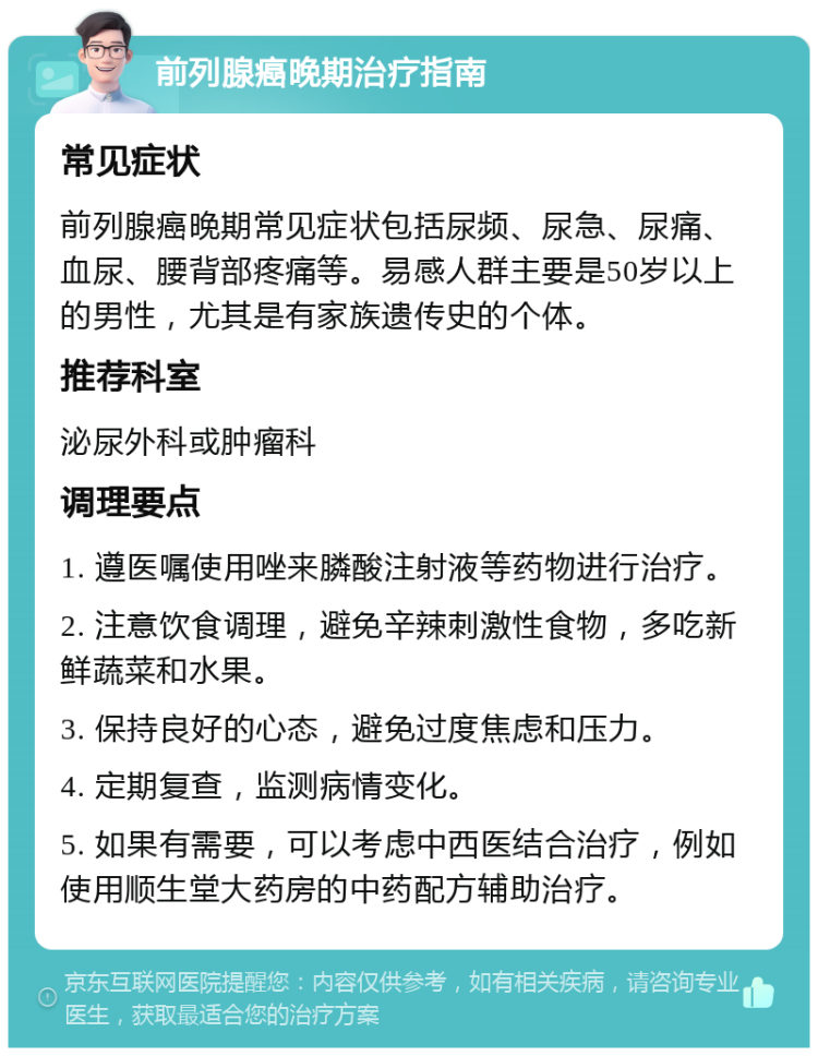 前列腺癌晚期治疗指南 常见症状 前列腺癌晚期常见症状包括尿频、尿急、尿痛、血尿、腰背部疼痛等。易感人群主要是50岁以上的男性，尤其是有家族遗传史的个体。 推荐科室 泌尿外科或肿瘤科 调理要点 1. 遵医嘱使用唑来膦酸注射液等药物进行治疗。 2. 注意饮食调理，避免辛辣刺激性食物，多吃新鲜蔬菜和水果。 3. 保持良好的心态，避免过度焦虑和压力。 4. 定期复查，监测病情变化。 5. 如果有需要，可以考虑中西医结合治疗，例如使用顺生堂大药房的中药配方辅助治疗。